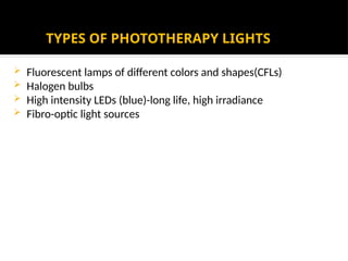 TYPES OF PHOTOTHERAPY LIGHTS
 Fluorescent lamps of different colors and shapes(CFLs)
 Halogen bulbs
 High intensity LEDs (blue)-long life, high irradiance
 Fibro-optic light sources
 