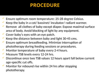 PROCEDURE
 Ensure optimum room temperature: 25-28 degree Celsius.
 Keep the baby in a cot/ bassinet/ incubator/ radiant warmer.
 Remove all clothes of baby except diaper. Expose maximal surface
area of body. Avoid blocking of light by any equipment.
 Cover baby’s eyes with an eye patch.
 Keep the distance between baby and light 30-45 cms.
 Ensure optimum breastfeeding. Minimize interruption of
phototherapy during feeding sessions or procedures.
 Monitor temperature of baby every 2-4 hours.
 Measure TSB levels every 12-24 hrs.
 Discontinue once two TSB values 12 hours apart fall below current
age-specific cut offs.
 Monitor for rebound rise within 24 hrs after stopping
phototherapy.
 