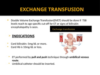 EXCHANGE TRANSFUSION
 Double Volume Exchange Transfusion(DVET) should be done if TSB
levels reach to age specific cut-off for ET or signs of bilirubin
encephalopathy is seen.
 INDICATIONS
 Cord bilirubin: 5mg/dL or more.
 Cord Hb is 10mg/dL or less.
 ET performed by pull and push technique through umbilical venous
route.
 Umbilical catheter should be inserted.
 