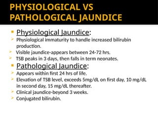 PHYSIOLOGICAL VS
PATHOLOGICAL JAUNDICE
 Physiological Jaundice:
 Physiological immaturity to handle increased bilirubin
production.
 Visible jaundice-appears between 24-72 hrs.
 TSB peaks in 3 days, then falls in term neonates.
 Pathological Jaundice:
 Appears within first 24 hrs of life.
 Elevation of TSB level, exceeds 5mg/dL on first day, 10 mg/dL
in second day, 15 mg/dL thereafter.
 Clinical jaundice-beyond 3 weeks.
 Conjugated bilirubin.
 