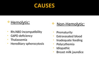 CAUSES
 Hemolytic:
• Rh/ABO incompatibility
• G6PD deficiency
• Thalassemia
• Hereditary spherocytosis
 Non-Hemolytic:
• Prematurity
• Extravasated blood
• Inadequate feeding
• Polycythemia
• Idiopathic
• Breast milk jaundice
 