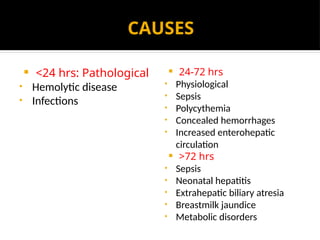 CAUSES
 <24 hrs: Pathological
• Hemolytic disease
• Infections
 24-72 hrs
• Physiological
• Sepsis
• Polycythemia
• Concealed hemorrhages
• Increased enterohepatic
circulation
 >72 hrs
• Sepsis
• Neonatal hepatitis
• Extrahepatic biliary atresia
• Breastmilk jaundice
• Metabolic disorders
 