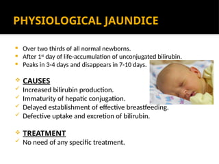PHYSIOLOGICAL JAUNDICE
 Over two thirds of all normal newborns.
 After 1st
day of life-accumulation of unconjugated bilirubin.
 Peaks in 3-4 days and disappears in 7-10 days.
 CAUSES
 Increased bilirubin production.
 Immaturity of hepatic conjugation.
 Delayed establishment of effective breastfeeding.
 Defective uptake and excretion of bilirubin.
 TREATMENT
 No need of any specific treatment.
 