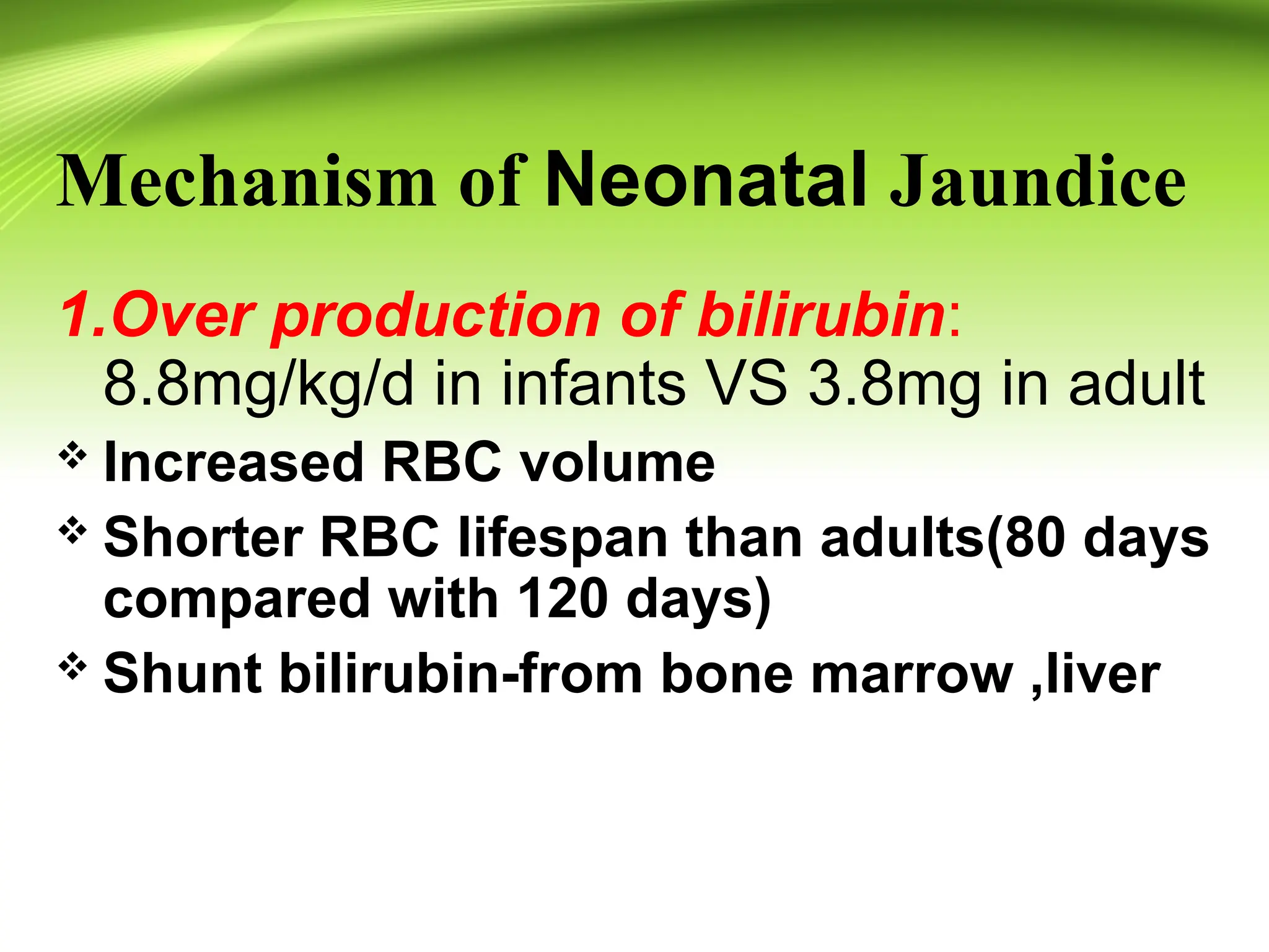 Mechanism of Neonatal Jaundice
1.Over production of bilirubin:
8.8mg/kg/d in infants VS 3.8mg in adult
 Increased RBC volume
 Shorter RBC lifespan than adults(80 days
compared with 120 days)
 Shunt bilirubin-from bone marrow ,liver
 