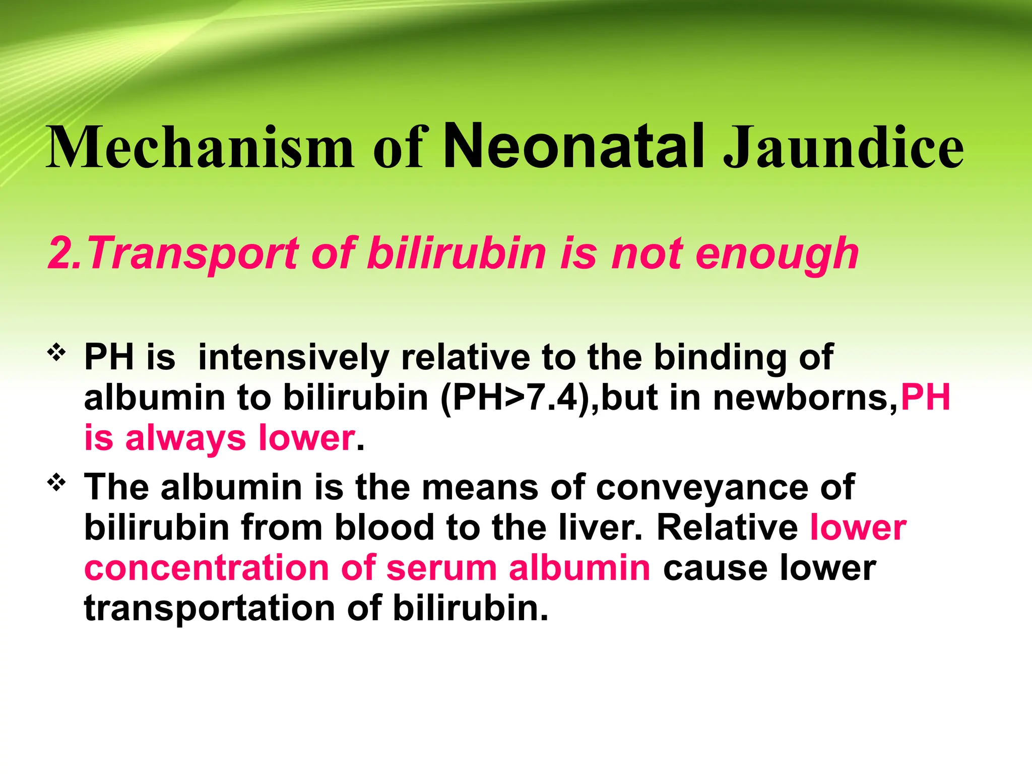 Mechanism of Neonatal Jaundice
2.Transport of bilirubin is not enough
 PH is intensively relative to the binding of
albumin to bilirubin (PH>7.4),but in newborns,PH
is always lower.
 The albumin is the means of conveyance of
bilirubin from blood to the liver. Relative lower
concentration of serum albumin cause lower
transportation of bilirubin.
 