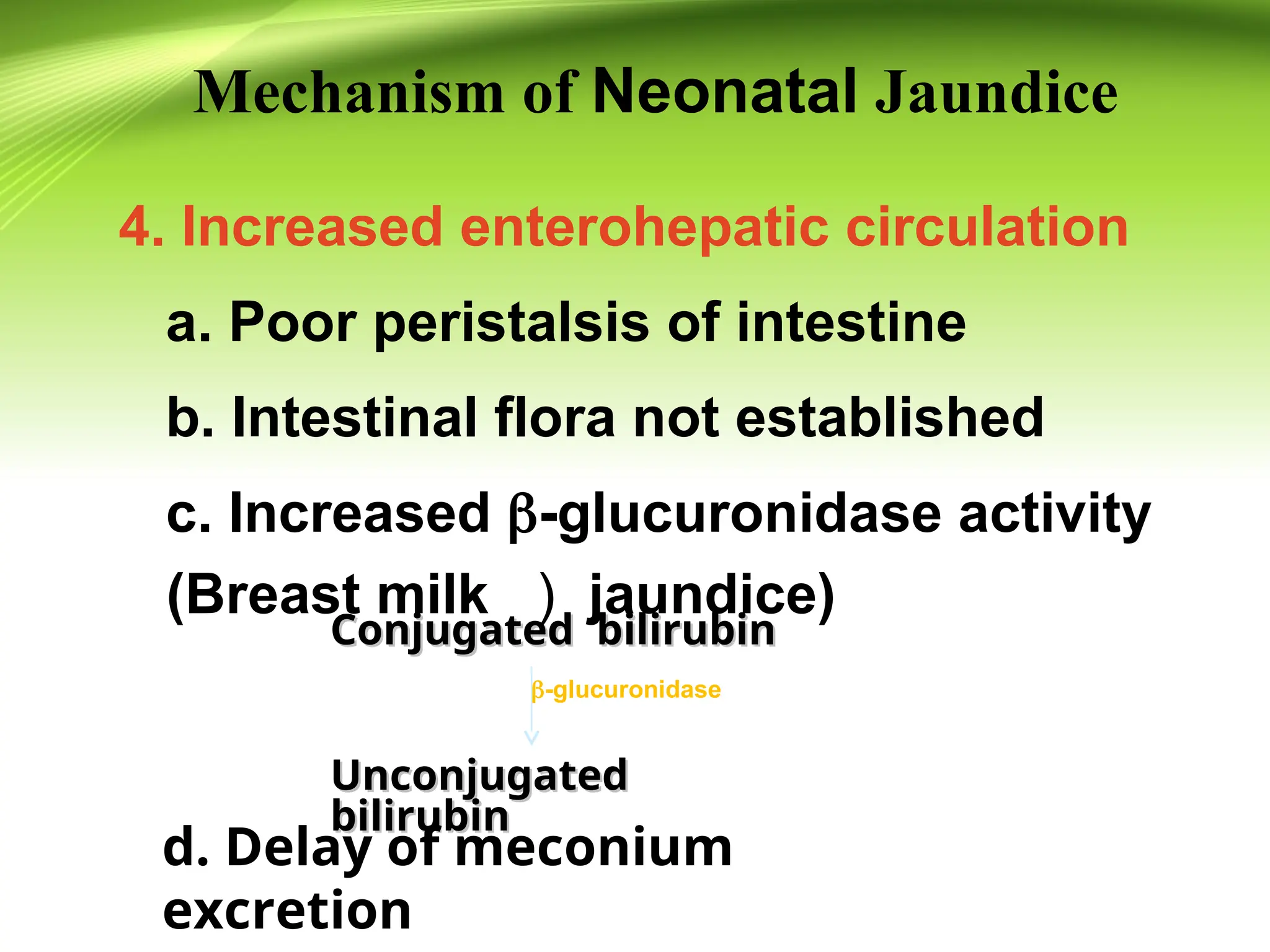 4. Increased enterohepatic circulation
a. Poor peristalsis of intestine
b. Intestinal flora not established
c. Increased -glucuronidase activity
(Breast milk ） jaundice)
Conjugated bilirubin
Conjugated bilirubin
Unconjugated
Unconjugated
bilirubin
bilirubin
-glucuronidase
d. Delay of meconium
excretion
Mechanism of Neonatal Jaundice
 