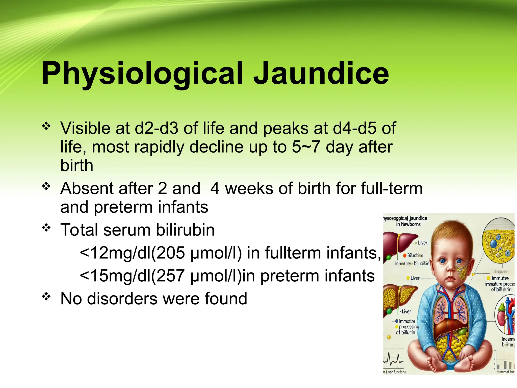 Physiological Jaundice
 Visible at d2-d3 of life and peaks at d4-d5 of
life, most rapidly decline up to 5~7 day after
birth
 Absent after 2 and 4 weeks of birth for full-term
and preterm infants
 Total serum bilirubin
<12mg/dl(205 µmol/l) in fullterm infants,
<15mg/dl(257 µmol/l)in preterm infants
 No disorders were found
 