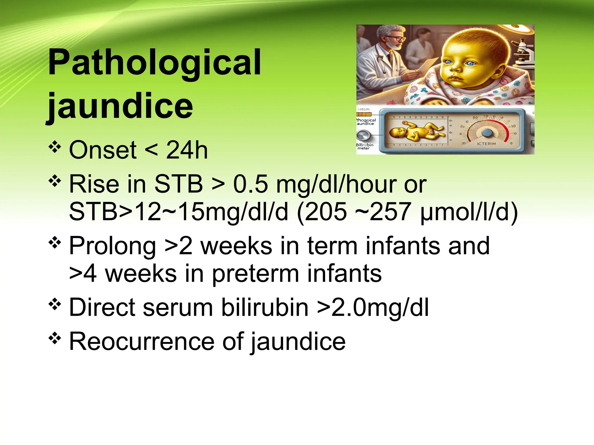 Pathological
jaundice
 Onset < 24h
 Rise in STB > 0.5 mg/dl/hour or
STB>12~15mg/dl/d (205 ~257 µmol/l/d)
 Prolong >2 weeks in term infants and
>4 weeks in preterm infants
 Direct serum bilirubin >2.0mg/dl
 Reocurrence of jaundice
 