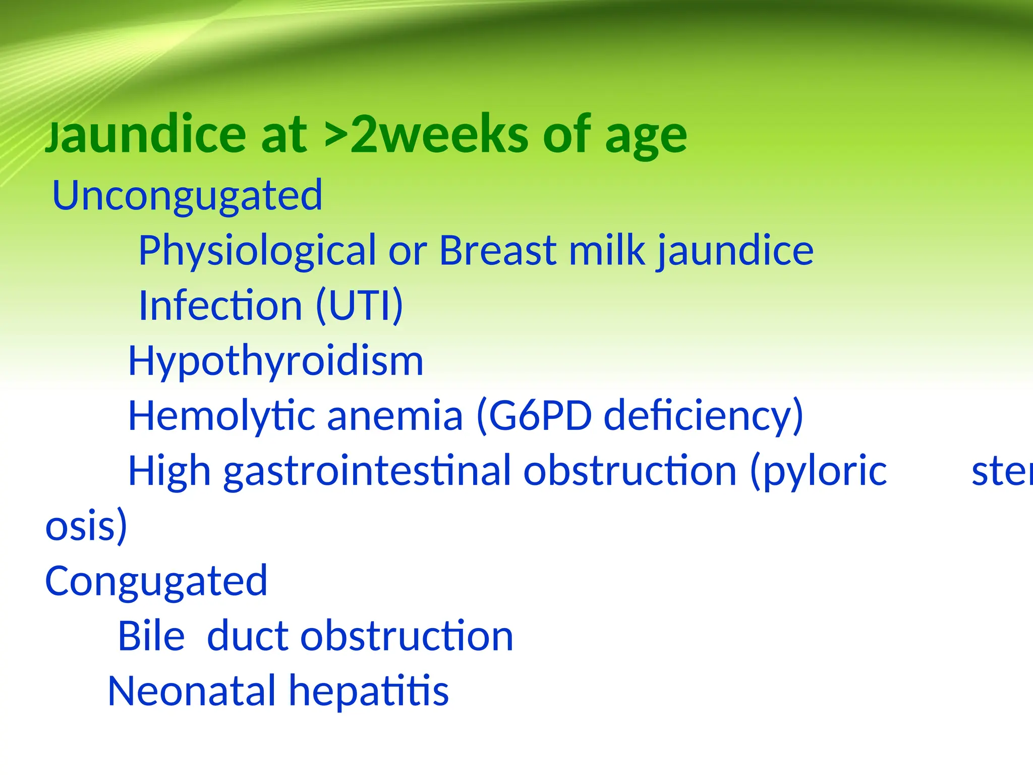 Jaundice at >2weeks of age
Uncongugated
Physiological or Breast milk jaundice
Infection (UTI)
Hypothyroidism
Hemolytic anemia (G6PD deficiency)
High gastrointestinal obstruction (pyloric sten
osis)
Congugated
Bile duct obstruction
Neonatal hepatitis
 