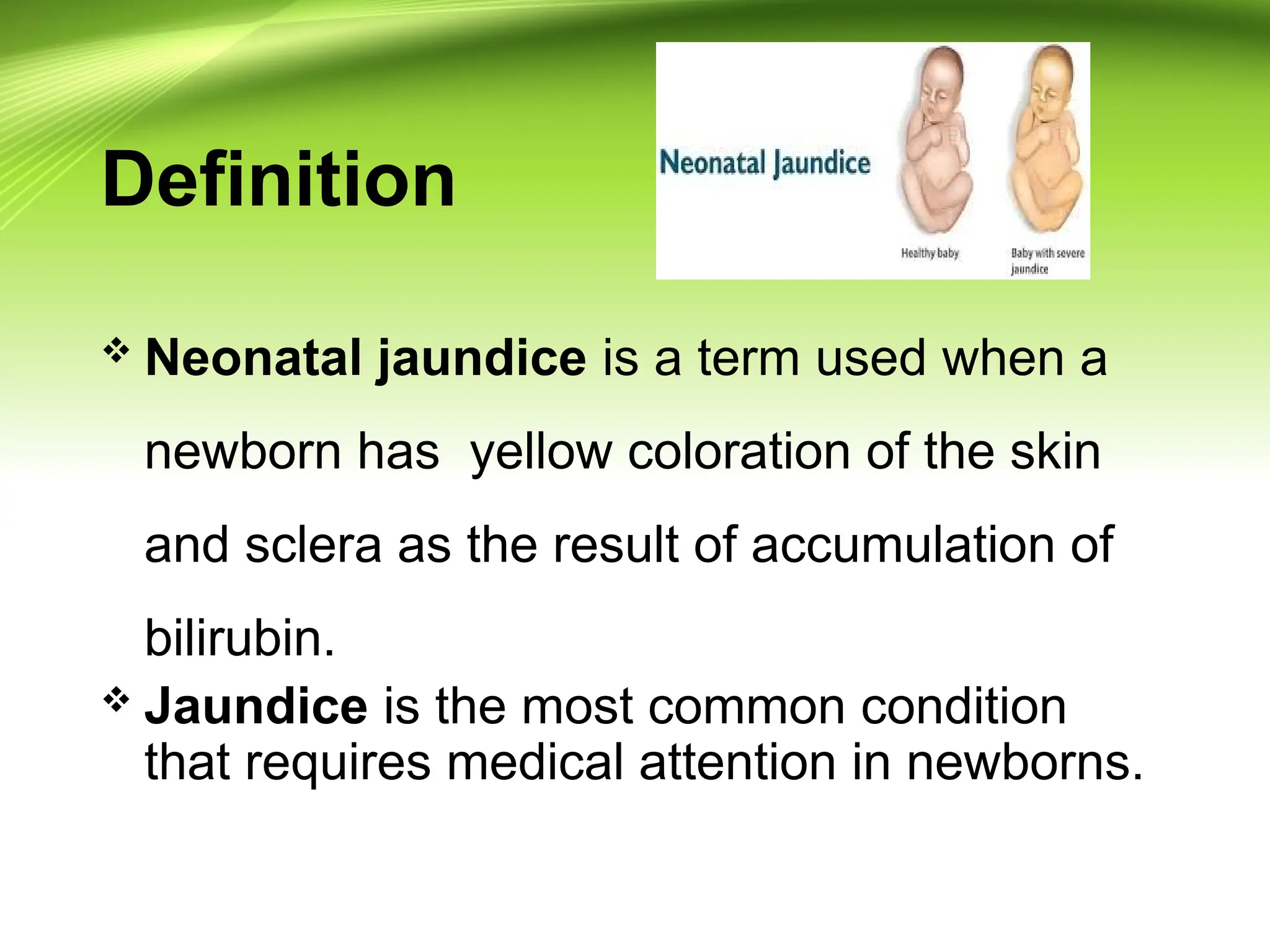 Definition
 Neonatal jaundice is a term used when a
newborn has yellow coloration of the skin
and sclera as the result of accumulation of
bilirubin.
 Jaundice is the most common condition
that requires medical attention in newborns.
 