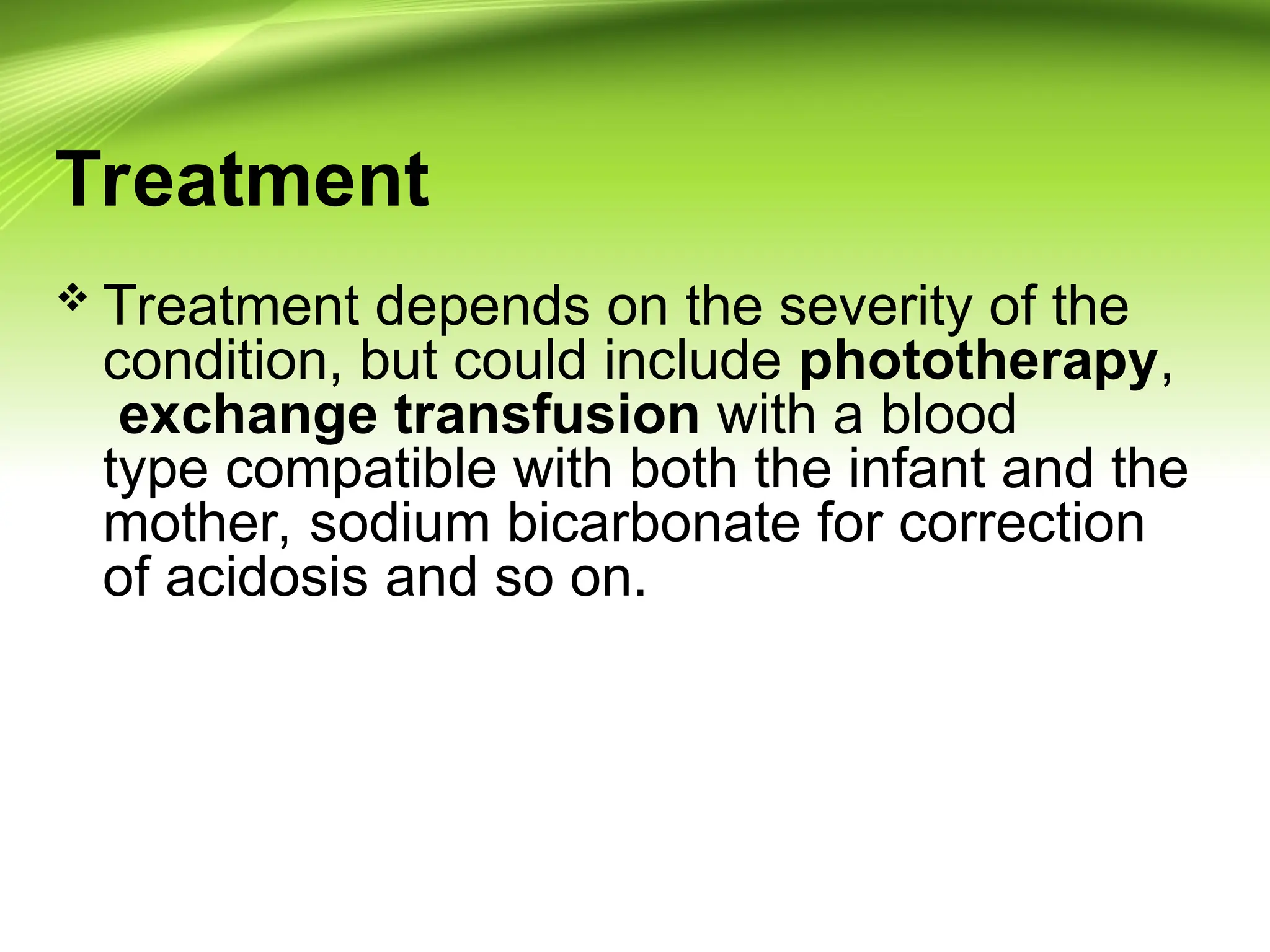 Treatment
 Treatment depends on the severity of the
condition, but could include phototherapy,
exchange transfusion with a blood
type compatible with both the infant and the
mother, sodium bicarbonate for correction
of acidosis and so on.
 