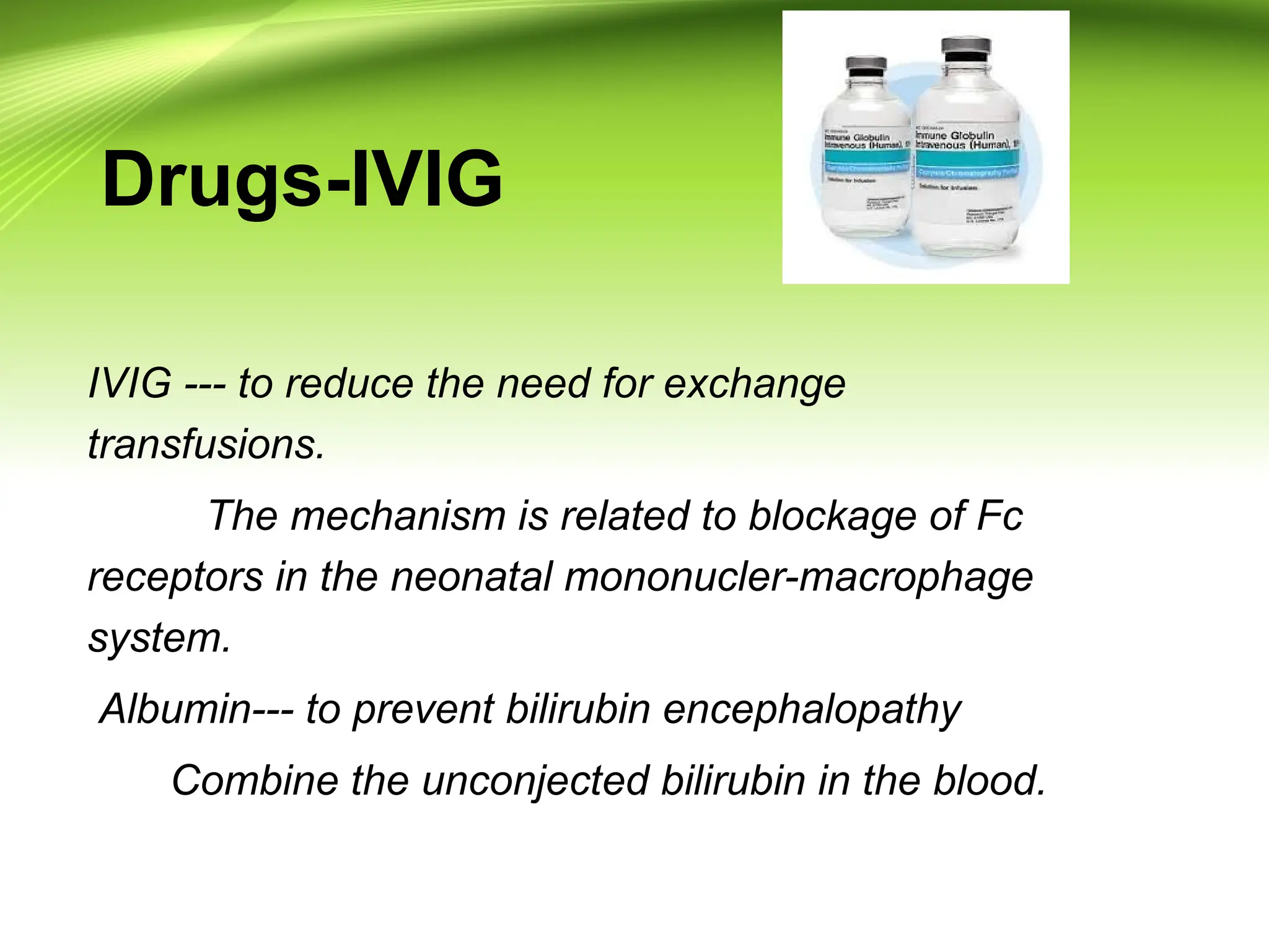 Drugs-IVIG
IVIG --- to reduce the need for exchange
transfusions.
The mechanism is related to blockage of Fc
receptors in the neonatal mononucler-macrophage
system.
Albumin--- to prevent bilirubin encephalopathy
Combine the unconjected bilirubin in the blood.
 