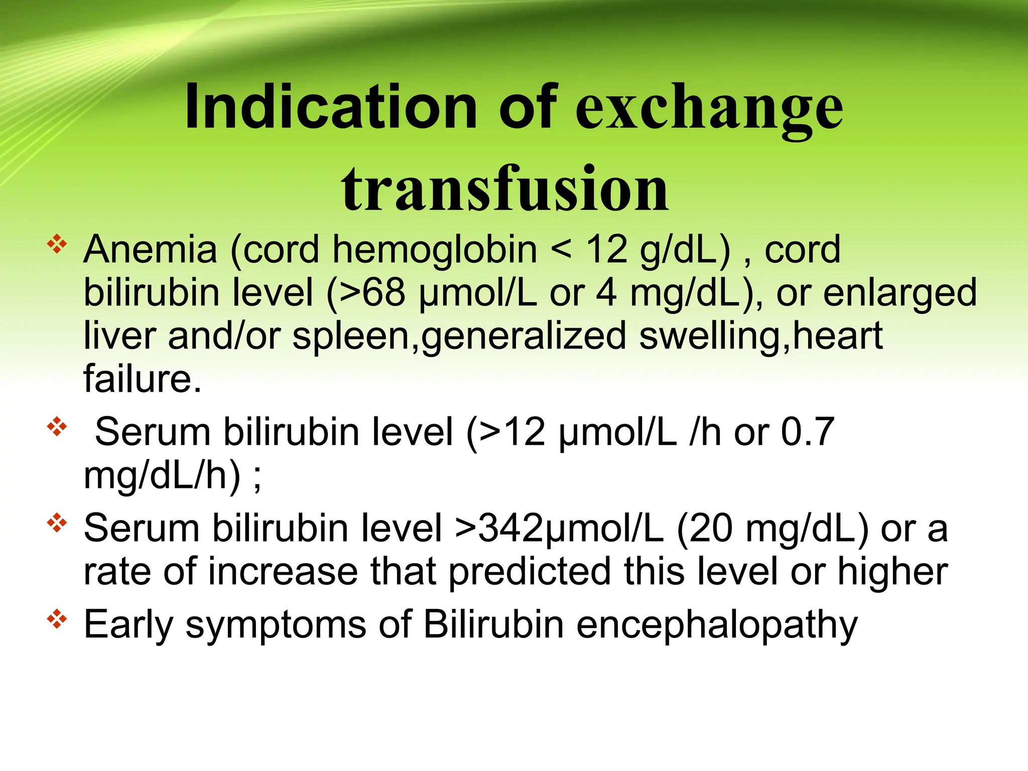 Indication of exchange
transfusion
 Anemia (cord hemoglobin < 12 g/dL) , cord
bilirubin level (>68 µmol/L or 4 mg/dL), or enlarged
liver and/or spleen,generalized swelling,heart
failure.
 Serum bilirubin level (>12 µmol/L /h or 0.7
mg/dL/h) ;
 Serum bilirubin level >342µmol/L (20 mg/dL) or a
rate of increase that predicted this level or higher
 Early symptoms of Bilirubin encephalopathy
 