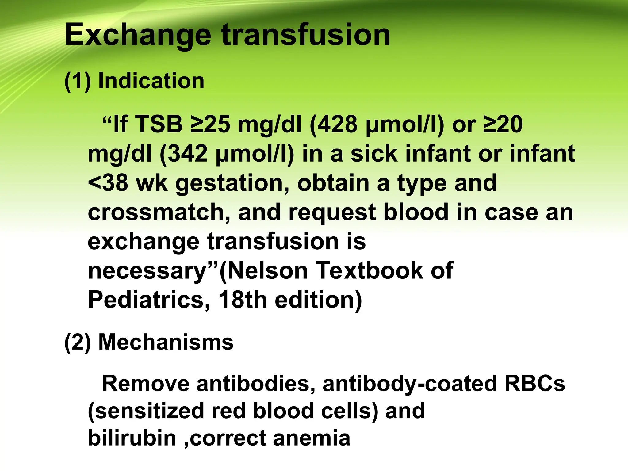 Exchange transfusion
(1) Indication
“If TSB ≥25 mg/dl (428 μmol/l) or ≥20
mg/dl (342 μmol/l) in a sick infant or infant
<38 wk gestation, obtain a type and
crossmatch, and request blood in case an
exchange transfusion is
necessary”(Nelson Textbook of
Pediatrics, 18th edition)
(2) Mechanisms
Remove antibodies, antibody-coated RBCs
(sensitized red blood cells) and
bilirubin ,correct anemia
 