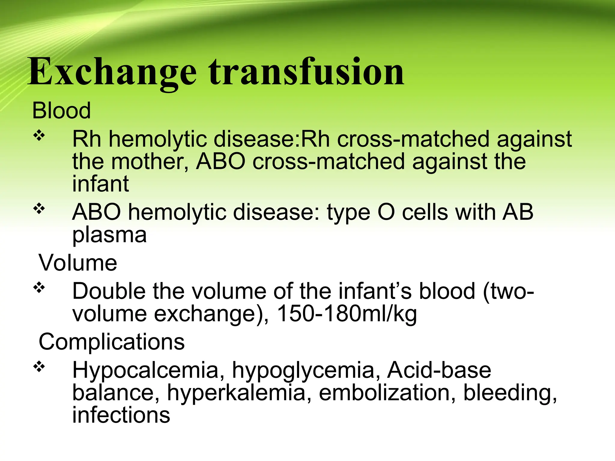 Exchange transfusion
Blood
 Rh hemolytic disease:Rh cross-matched against
the mother, ABO cross-matched against the
infant
 ABO hemolytic disease: type O cells with AB
plasma
Volume
 Double the volume of the infant’s blood (two-
volume exchange), 150-180ml/kg
Complications
 Hypocalcemia, hypoglycemia, Acid-base
balance, hyperkalemia, embolization, bleeding,
infections
 
