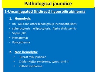 1-Unconjugated (Indirect) hyperbilirubinemia
1. Hemolysis
• Rh , ABO and other blood group incompatibilities
• spherocytosis , elliptocytosis, Alpha thalassemia
• Sepsis ,DIC
• Hematomas
• Polycythemia
2. Non hemolytic
• Breast milk jaundice
• Crigler-Najjar syndrome, types I and II
• Gilbert syndrome
Pathological jaundice
 