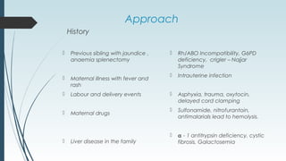 Approach
History
 Previous sibling with jaundice ,
anaemia splenectomy
 Maternal illness with fever and
rash
 Labour and delivery events
 Maternal drugs
 Liver disease in the family
 Rh/ABO Incompatibility, G6PD
deficiency, crigler – Najjar
Syndrome
 Intrauterine infection
 Asphyxia, trauma, oxytocin,
delayed cord clamping
 Sulfonamide, nitrofurantoin,
antimalarials lead to hemolysis.
 α - 1 antitrypsin deficiency, cystic
fibrosis, Galactosemia
 