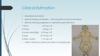 Clinical Estimation
 Described by Kramer
 Dermal staining of bilirubin – clinical guide for level of jaundice.
 Dermal staining progresses in cephalocaudal direction.
1-Face 4-6 mg / dl
2-Chest 6-8mg / dl
3-Lower abd/thigh 8-12mg / dl
4-Legs 12-14 mg / dl
5-Soles / palms > 15 mg / dl
 Yellow staining of palms and soles is a danger sign.
 