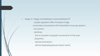  Stage IV- Stage of established choreoathetoid CP
usually apparent after 3-4 years of age.
-involuntary movements with intermittent muscular spasms
convulsions
deafness
loss of upward conjugate movements of the eyes
Dysarthria
Mental retardation
dental dysplasia(yellowish-black teeth)
 