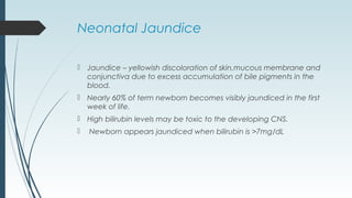 Neonatal Jaundice
 Jaundice – yellowish discoloration of skin,mucous membrane and
conjunctiva due to excess accumulation of bile pigments in the
blood.
 Nearly 60% of term newborn becomes visibly jaundiced in the first
week of life.
 High bilirubin levels may be toxic to the developing CNS.
 Newborn appears jaundiced when bilirubin is >7mg/dL
 