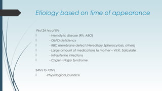 Etiology based on time of appearance
First 24 hrs of life
 - Hemolytic disease (Rh, ABO)
 - G6PD deficiency
 - RBC membrane defect (Hereditary Spherocytosis, others)
 - Large amount of medications to mother – Vit.K, Salicylate
 - Intrauterine infections
 - Crigler - Najjar Syndrome
24hrs to 72hrs
 -Physiological jaundice
 