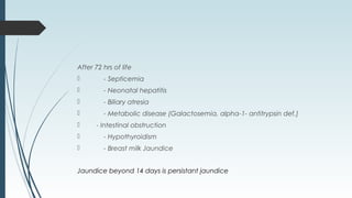 After 72 hrs of life
 - Septicemia
 - Neonatal hepatitis
 - Biliary atresia
 - Metabolic disease (Galactosemia, alpha-1- antitrypsin def.)
 - Intestinal obstruction
 - Hypothyroidism
 - Breast milk Jaundice
Jaundice beyond 14 days is persistant jaundice
 