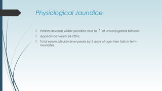 Physiological Jaundice
 Infants develop visible jaundice due to of unconjugated bilirubin.
 Appears between 24-72hrs.
 Total serum bilirubin level peaks by 3 days of age then falls in term
neonates.
 