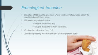 Pathological Jaundice
 Elevation of TSB level to an extent where treatment of jaundice is likely to
result into benefit than harm.
 TSB level >5mg/dl on first day
 >10mg/dl on second day
 >15mg/dl thereafter in term newborns.
 Conjugated bilirubin > 2 mg / dl
 Jaundice persisting >1 wk in term or > 2 wks in preterm baby
 