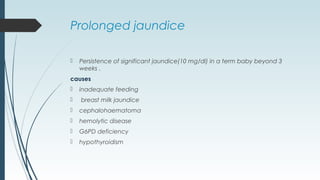 Prolonged jaundice
 Persistence of significant jaundice(10 mg/dl) in a term baby beyond 3
weeks .
causes
 inadequate feeding
 breast milk jaundice
 cephalohaematoma
 hemolytic disease
 G6PD deficiency
 hypothyroidism
 