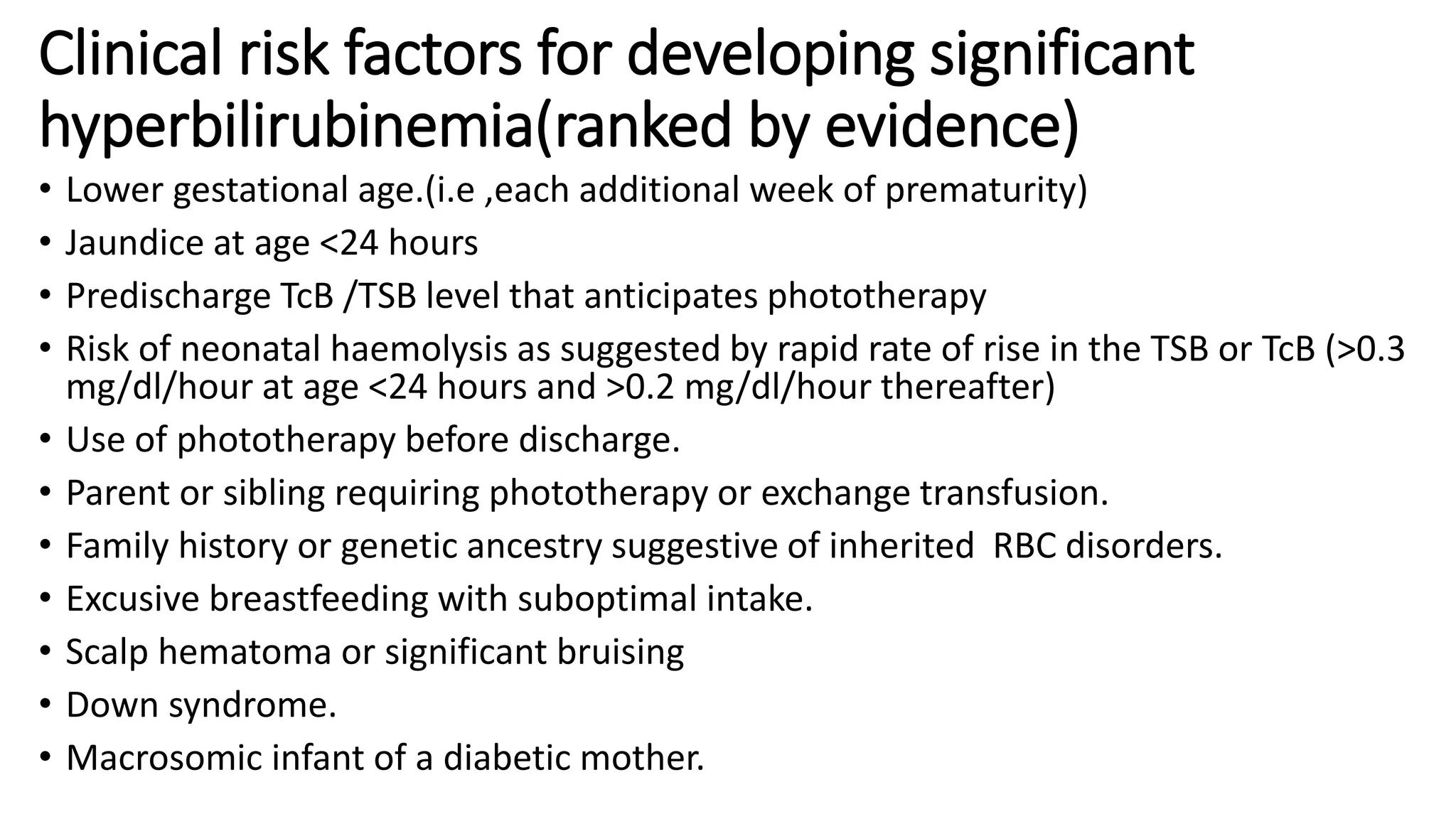 Clinical risk factors for developing significant
hyperbilirubinemia(ranked by evidence)
• Lower gestational age.(i.e ,each additional week of prematurity)
• Jaundice at age <24 hours
• Predischarge TcB /TSB level that anticipates phototherapy
• Risk of neonatal haemolysis as suggested by rapid rate of rise in the TSB or TcB (>0.3
mg/dl/hour at age <24 hours and >0.2 mg/dl/hour thereafter)
• Use of phototherapy before discharge.
• Parent or sibling requiring phototherapy or exchange transfusion.
• Family history or genetic ancestry suggestive of inherited RBC disorders.
• Excusive breastfeeding with suboptimal intake.
• Scalp hematoma or significant bruising
• Down syndrome.
• Macrosomic infant of a diabetic mother.
 
