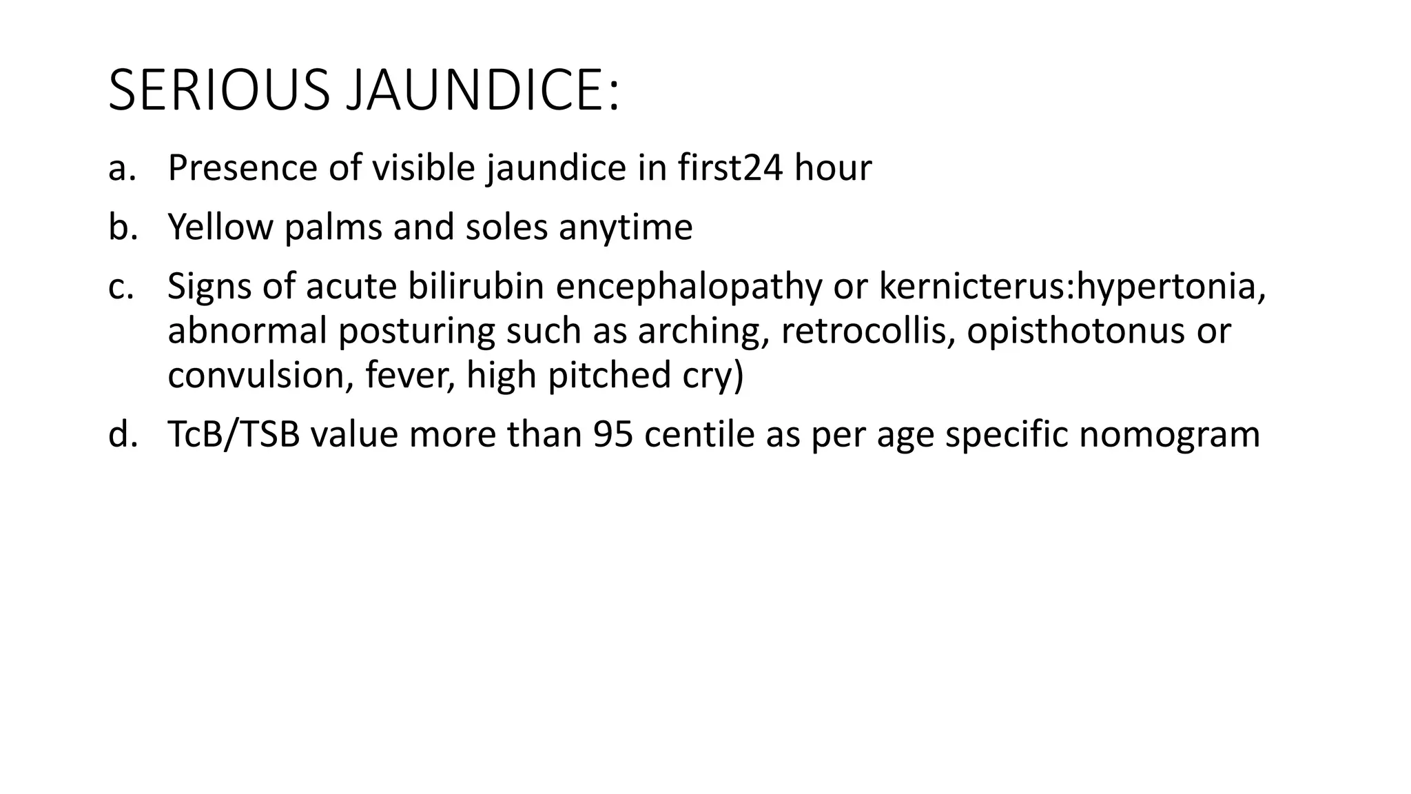 SERIOUS JAUNDICE:
a. Presence of visible jaundice in first24 hour
b. Yellow palms and soles anytime
c. Signs of acute bilirubin encephalopathy or kernicterus:hypertonia,
abnormal posturing such as arching, retrocollis, opisthotonus or
convulsion, fever, high pitched cry)
d. TcB/TSB value more than 95 centile as per age specific nomogram
 