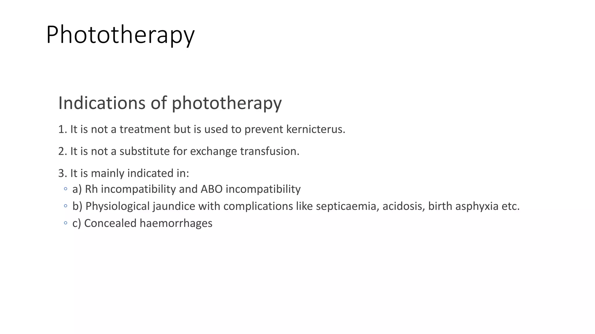 Phototherapy
Indications of phototherapy
1. It is not a treatment but is used to prevent kernicterus.
2. It is not a substitute for exchange transfusion.
3. It is mainly indicated in:
◦ a) Rh incompatibility and ABO incompatibility
◦ b) Physiological jaundice with complications like septicaemia, acidosis, birth asphyxia etc.
◦ c) Concealed haemorrhages
 