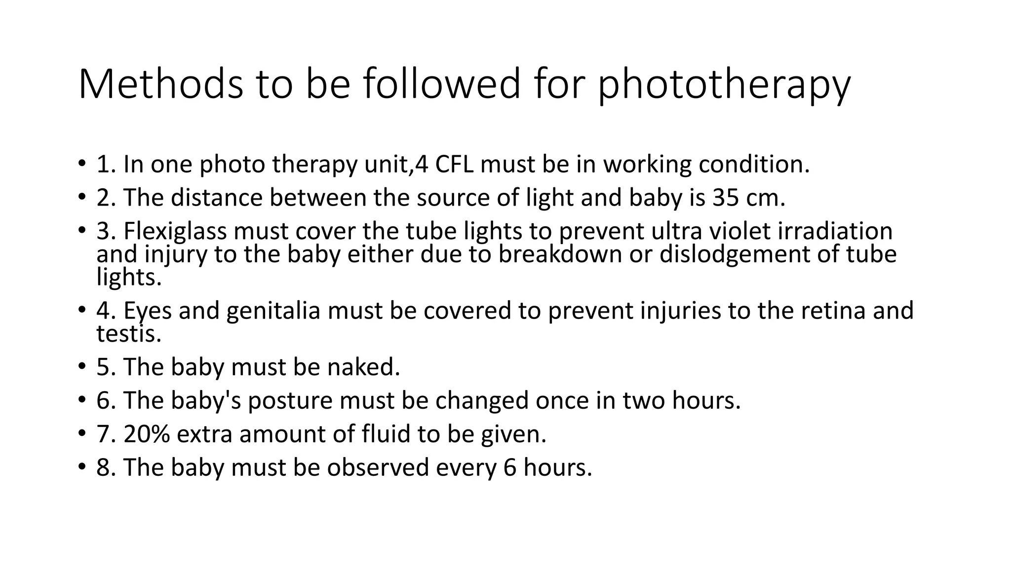 Methods to be followed for phototherapy
• 1. In one photo therapy unit,4 CFL must be in working condition.
• 2. The distance between the source of light and baby is 35 cm.
• 3. Flexiglass must cover the tube lights to prevent ultra violet irradiation
and injury to the baby either due to breakdown or dislodgement of tube
lights.
• 4. Eyes and genitalia must be covered to prevent injuries to the retina and
testis.
• 5. The baby must be naked.
• 6. The baby's posture must be changed once in two hours.
• 7. 20% extra amount of fluid to be given.
• 8. The baby must be observed every 6 hours.
 