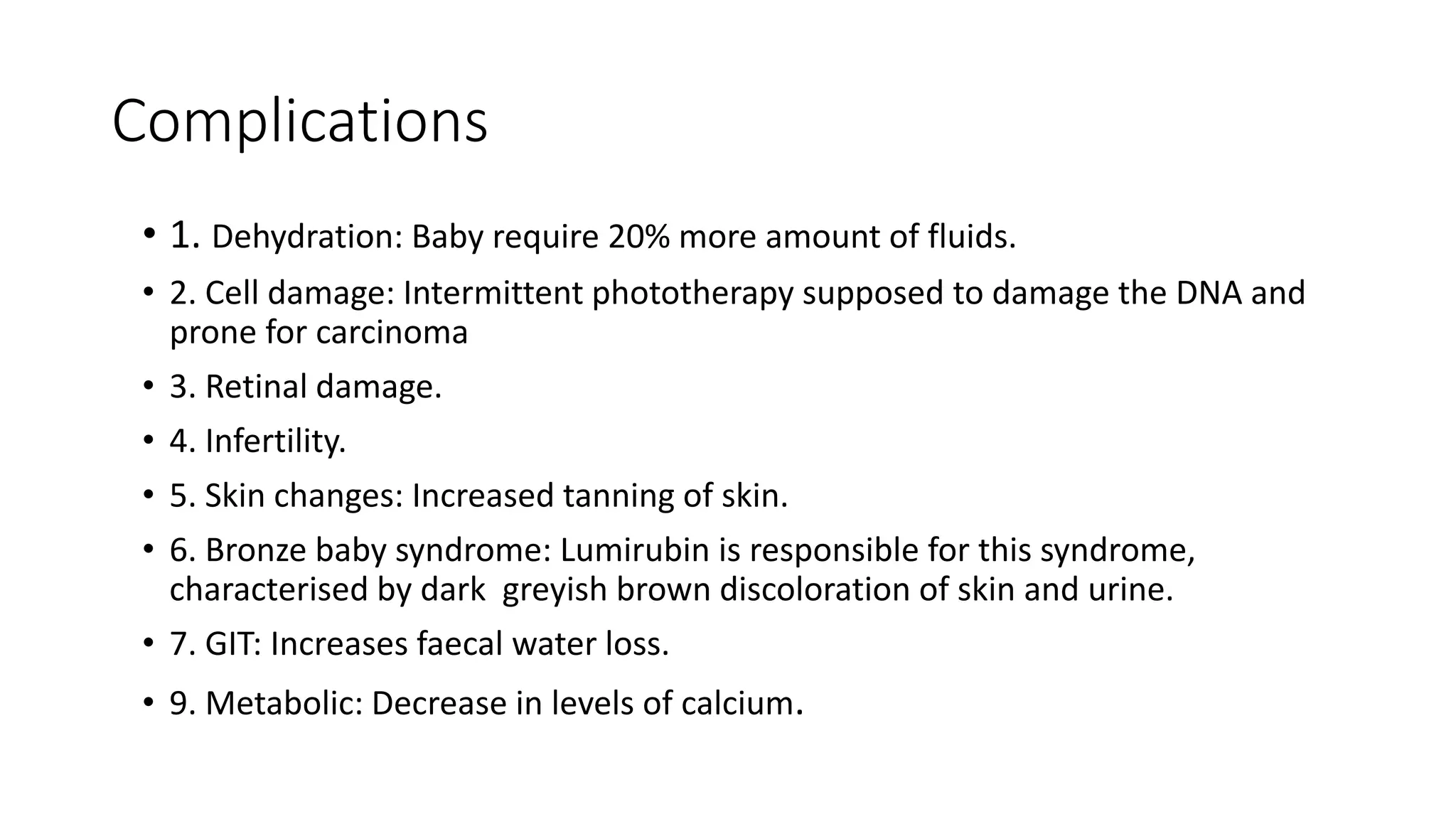 Complications
• 1. Dehydration: Baby require 20% more amount of fluids.
• 2. Cell damage: Intermittent phototherapy supposed to damage the DNA and
prone for carcinoma
• 3. Retinal damage.
• 4. Infertility.
• 5. Skin changes: Increased tanning of skin.
• 6. Bronze baby syndrome: Lumirubin is responsible for this syndrome,
characterised by dark greyish brown discoloration of skin and urine.
• 7. GIT: Increases faecal water loss.
• 9. Metabolic: Decrease in levels of calcium.
 