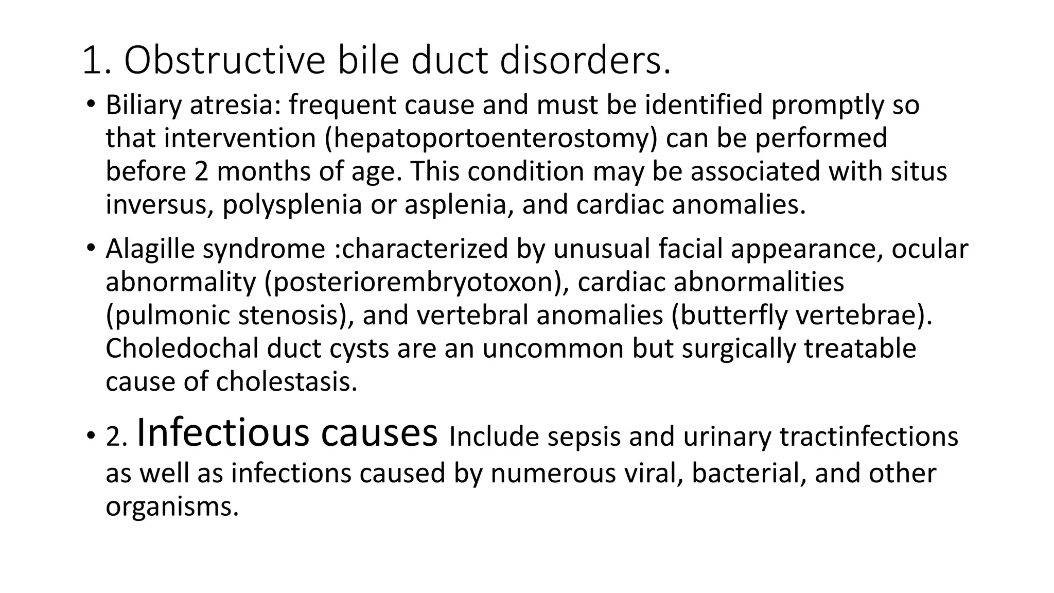 1. Obstructive bile duct disorders.
• Biliary atresia: frequent cause and must be identified promptly so
that intervention (hepatoportoenterostomy) can be performed
before 2 months of age. This condition may be associated with situs
inversus, polysplenia or asplenia, and cardiac anomalies.
• Alagille syndrome :characterized by unusual facial appearance, ocular
abnormality (posteriorembryotoxon), cardiac abnormalities
(pulmonic stenosis), and vertebral anomalies (butterfly vertebrae).
Choledochal duct cysts are an uncommon but surgically treatable
cause of cholestasis.
• 2. Infectious causes Include sepsis and urinary tractinfections
as well as infections caused by numerous viral, bacterial, and other
organisms.
 