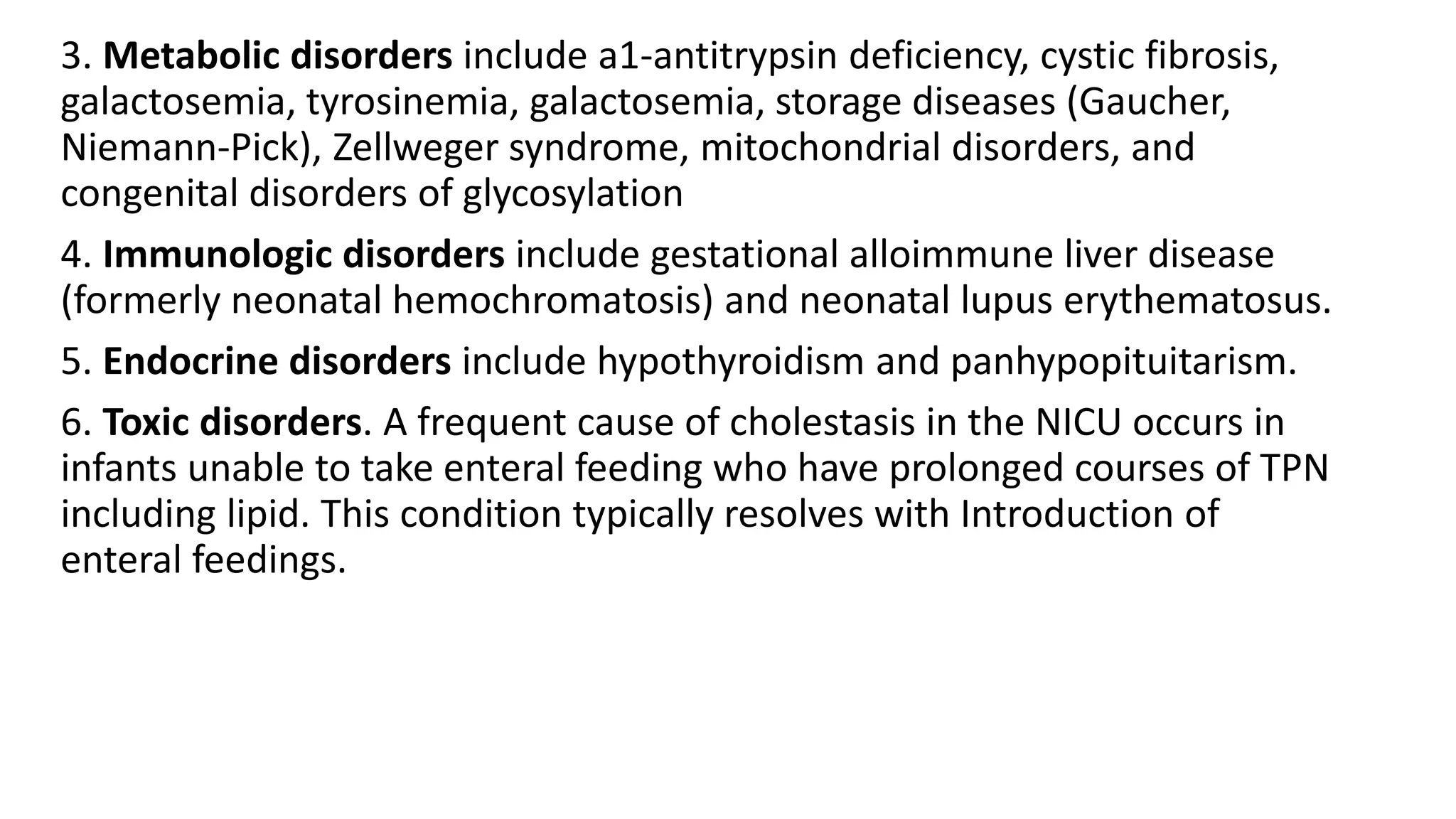 3. Metabolic disorders include a1-antitrypsin deficiency, cystic fibrosis,
galactosemia, tyrosinemia, galactosemia, storage diseases (Gaucher,
Niemann-Pick), Zellweger syndrome, mitochondrial disorders, and
congenital disorders of glycosylation
4. Immunologic disorders include gestational alloimmune liver disease
(formerly neonatal hemochromatosis) and neonatal lupus erythematosus.
5. Endocrine disorders include hypothyroidism and panhypopituitarism.
6. Toxic disorders. A frequent cause of cholestasis in the NICU occurs in
infants unable to take enteral feeding who have prolonged courses of TPN
including lipid. This condition typically resolves with Introduction of
enteral feedings.
 