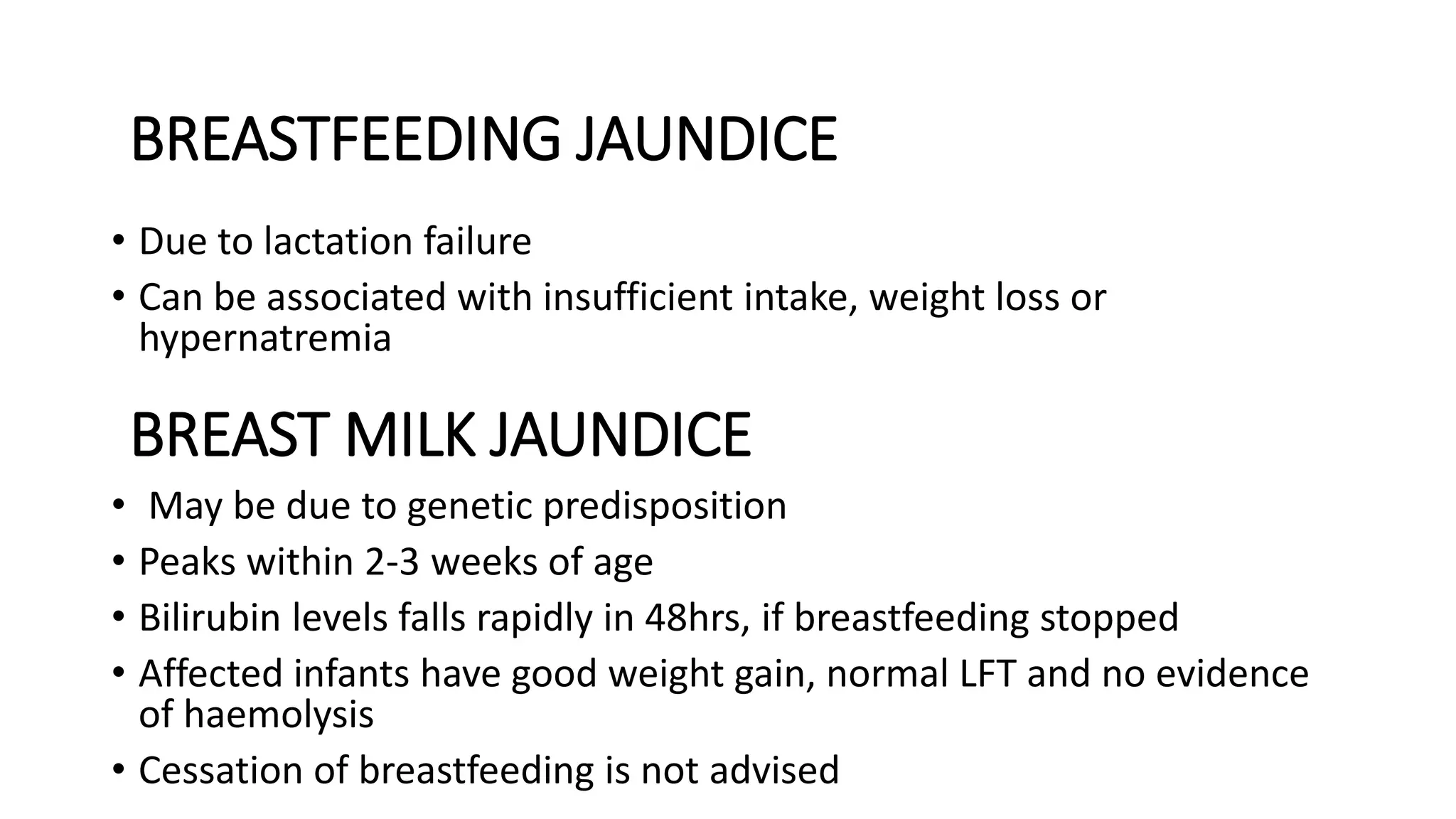 BREAST MILK JAUNDICE
• Due to lactation failure
• Can be associated with insufficient intake, weight loss or
hypernatremia
• May be due to genetic predisposition
• Peaks within 2-3 weeks of age
• Bilirubin levels falls rapidly in 48hrs, if breastfeeding stopped
• Affected infants have good weight gain, normal LFT and no evidence
of haemolysis
• Cessation of breastfeeding is not advised
BREASTFEEDING JAUNDICE
 