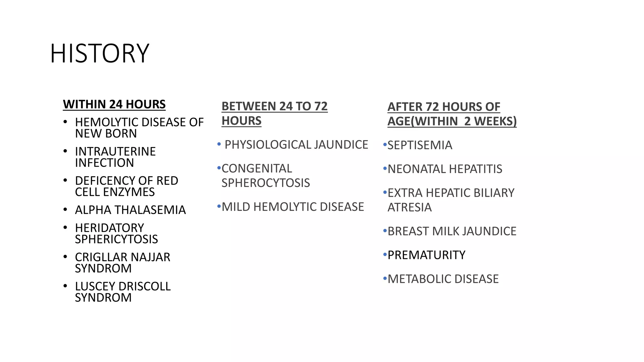 HISTORY
WITHIN 24 HOURS
• HEMOLYTIC DISEASE OF
NEW BORN
• INTRAUTERINE
INFECTION
• DEFICENCY OF RED
CELL ENZYMES
• ALPHA THALASEMIA
• HERIDATORY
SPHERICYTOSIS
• CRIGLLAR NAJJAR
SYNDROM
• LUSCEY DRISCOLL
SYNDROM
BETWEEN 24 TO 72
HOURS
• PHYSIOLOGICAL JAUNDICE
•CONGENITAL
SPHEROCYTOSIS
•MILD HEMOLYTIC DISEASE
AFTER 72 HOURS OF
AGE(WITHIN 2 WEEKS)
•SEPTISEMIA
•NEONATAL HEPATITIS
•EXTRA HEPATIC BILIARY
ATRESIA
•BREAST MILK JAUNDICE
•PREMATURITY
•METABOLIC DISEASE
 