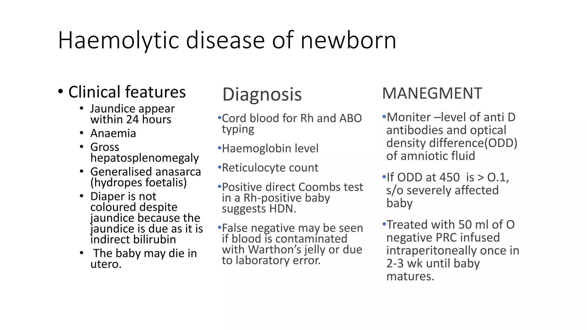 Haemolytic disease of newborn
• Clinical features
• Jaundice appear
within 24 hours
• Anaemia
• Gross
hepatosplenomegaly
• Generalised anasarca
(hydropes foetalis)
• Diaper is not
coloured despite
jaundice because the
jaundice is due as it is
indirect bilirubin
• The baby may die in
utero.
Diagnosis
•Cord blood for Rh and ABO
typing
•Haemoglobin level
•Reticulocyte count
•Positive direct Coombs test
in a Rh-positive baby
suggests HDN.
•False negative may be seen
if blood is contaminated
with Warthon’s jelly or due
to laboratory error.
MANEGMENT
•Moniter –level of anti D
antibodies and optical
density difference(ODD)
of amniotic fluid
•If ODD at 450 is > O.1,
s/o severely affected
baby
•Treated with 50 ml of O
negative PRC infused
intraperitoneally once in
2-3 wk until baby
matures.
 