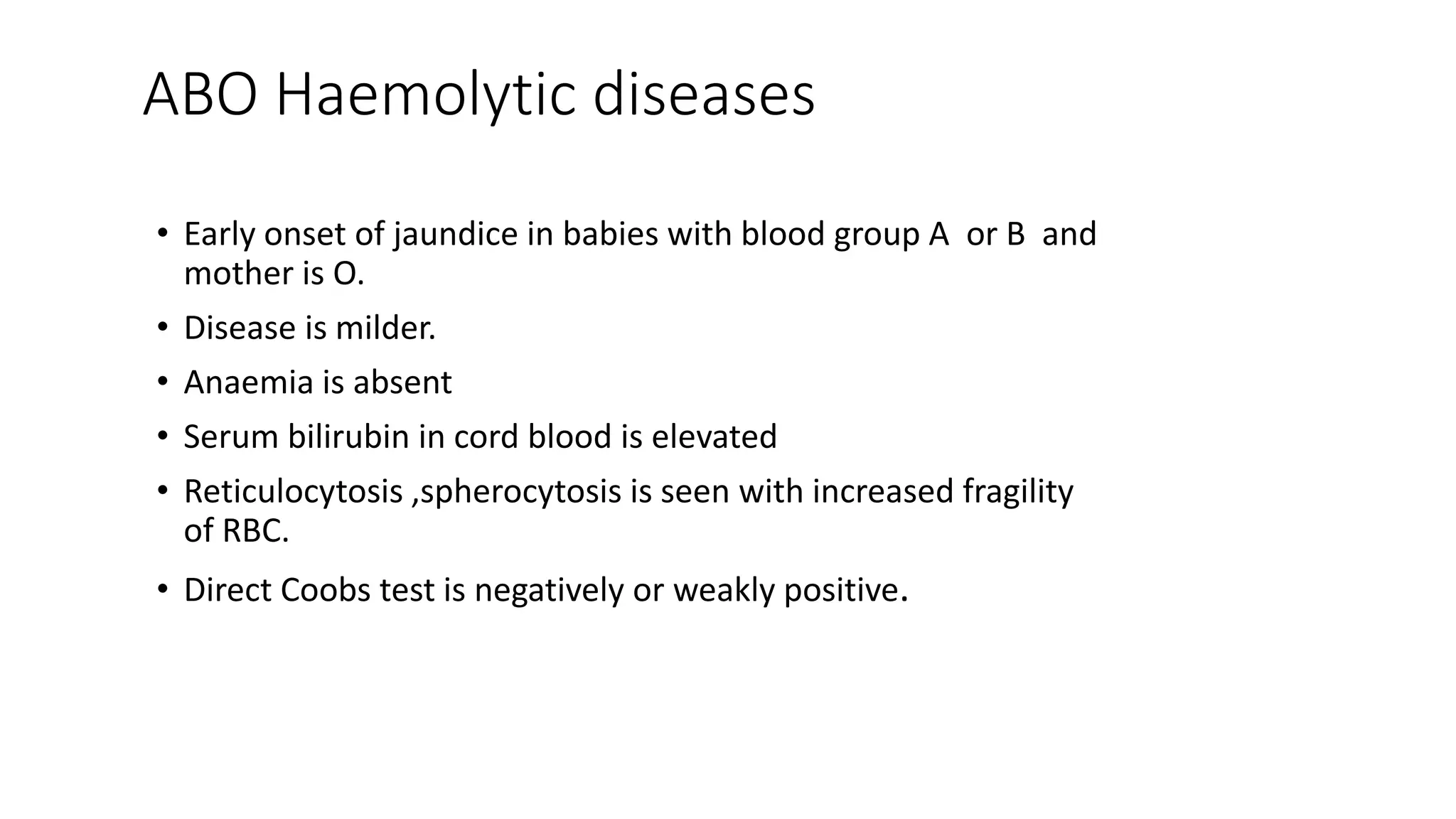 ABO Haemolytic diseases
• Early onset of jaundice in babies with blood group A or B and
mother is O.
• Disease is milder.
• Anaemia is absent
• Serum bilirubin in cord blood is elevated
• Reticulocytosis ,spherocytosis is seen with increased fragility
of RBC.
• Direct Coobs test is negatively or weakly positive.
 