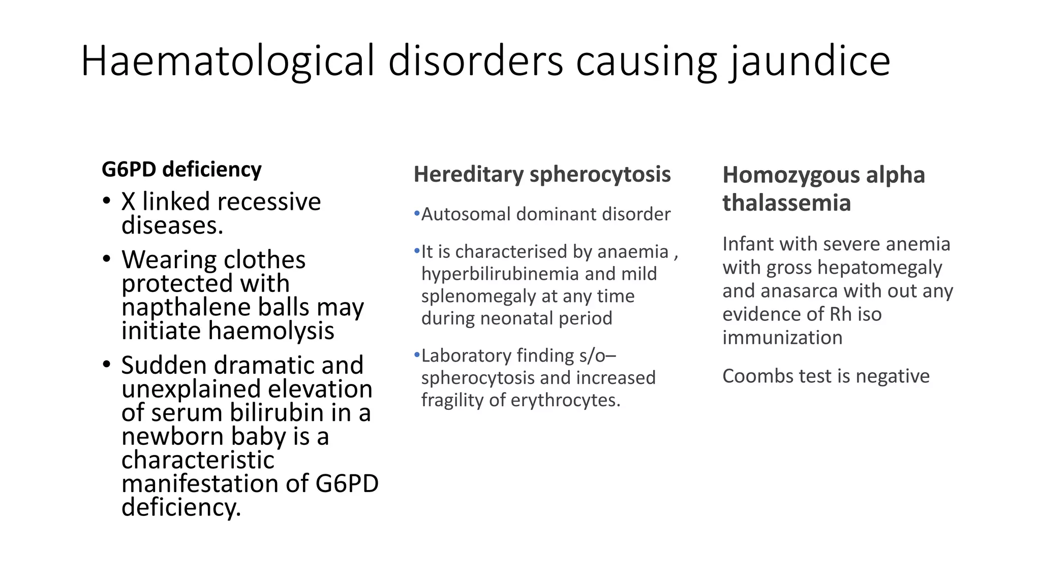 Haematological disorders causing jaundice
G6PD deficiency
• X linked recessive
diseases.
• Wearing clothes
protected with
napthalene balls may
initiate haemolysis
• Sudden dramatic and
unexplained elevation
of serum bilirubin in a
newborn baby is a
characteristic
manifestation of G6PD
deficiency.
Hereditary spherocytosis
•Autosomal dominant disorder
•It is characterised by anaemia ,
hyperbilirubinemia and mild
splenomegaly at any time
during neonatal period
•Laboratory finding s/o–
spherocytosis and increased
fragility of erythrocytes.
Homozygous alpha
thalassemia
Infant with severe anemia
with gross hepatomegaly
and anasarca with out any
evidence of Rh iso
immunization
Coombs test is negative
 