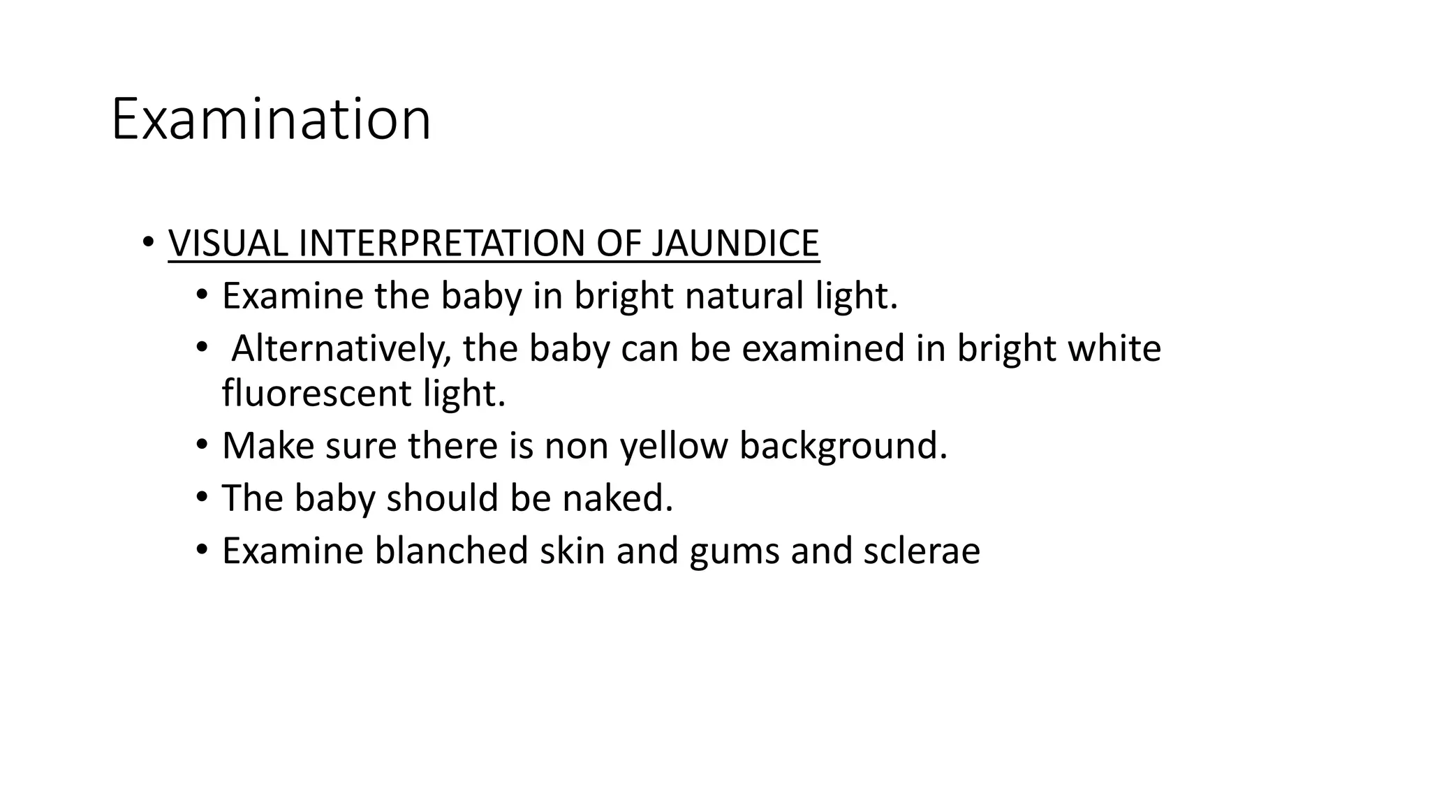 Examination
• VISUAL INTERPRETATION OF JAUNDICE
• Examine the baby in bright natural light.
• Alternatively, the baby can be examined in bright white
fluorescent light.
• Make sure there is non yellow background.
• The baby should be naked.
• Examine blanched skin and gums and sclerae
 
