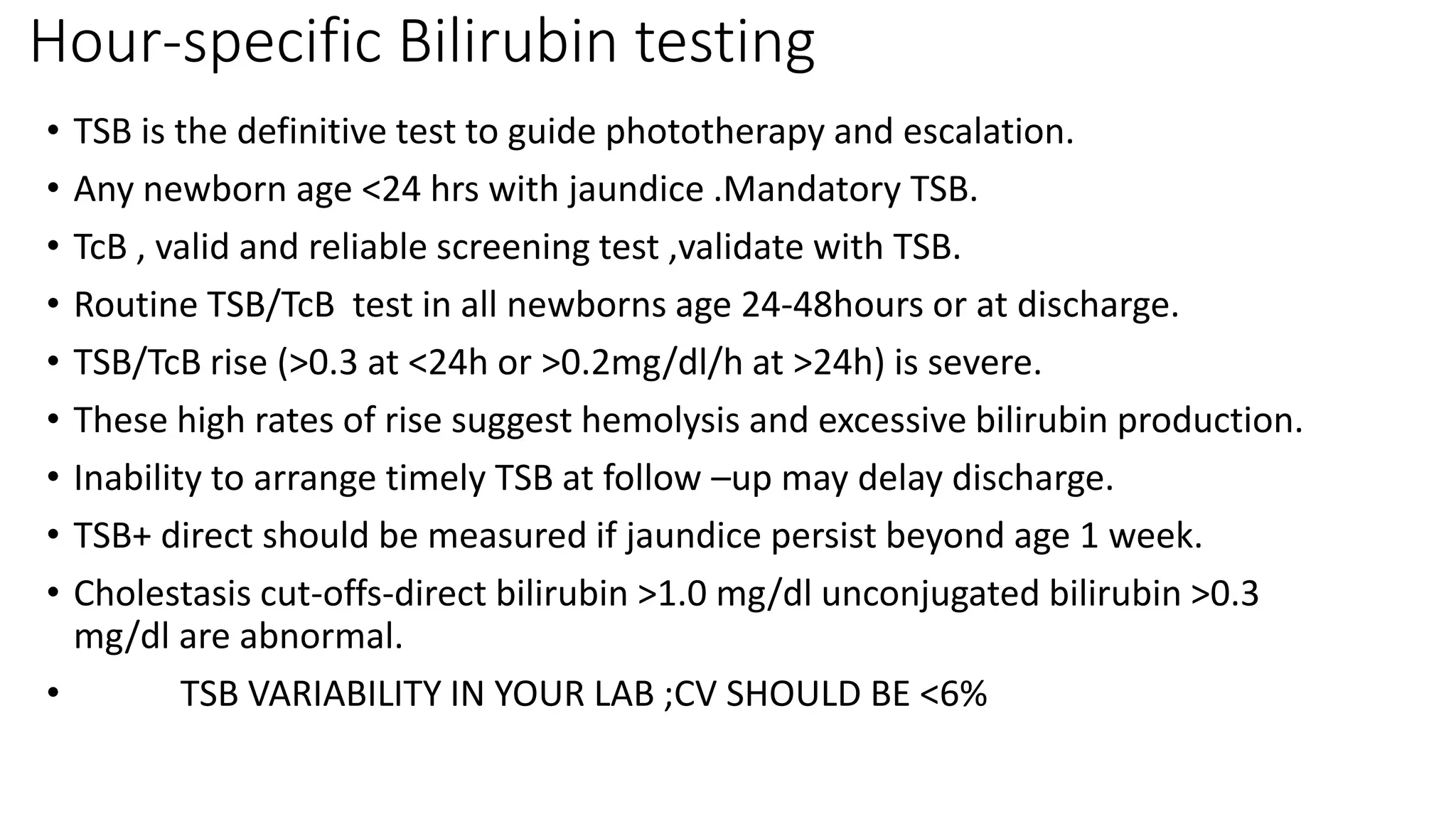 Hour-specific Bilirubin testing
• TSB is the definitive test to guide phototherapy and escalation.
• Any newborn age <24 hrs with jaundice .Mandatory TSB.
• TcB , valid and reliable screening test ,validate with TSB.
• Routine TSB/TcB test in all newborns age 24-48hours or at discharge.
• TSB/TcB rise (>0.3 at <24h or >0.2mg/dl/h at >24h) is severe.
• These high rates of rise suggest hemolysis and excessive bilirubin production.
• Inability to arrange timely TSB at follow –up may delay discharge.
• TSB+ direct should be measured if jaundice persist beyond age 1 week.
• Cholestasis cut-offs-direct bilirubin >1.0 mg/dl unconjugated bilirubin >0.3
mg/dl are abnormal.
• TSB VARIABILITY IN YOUR LAB ;CV SHOULD BE <6%
 