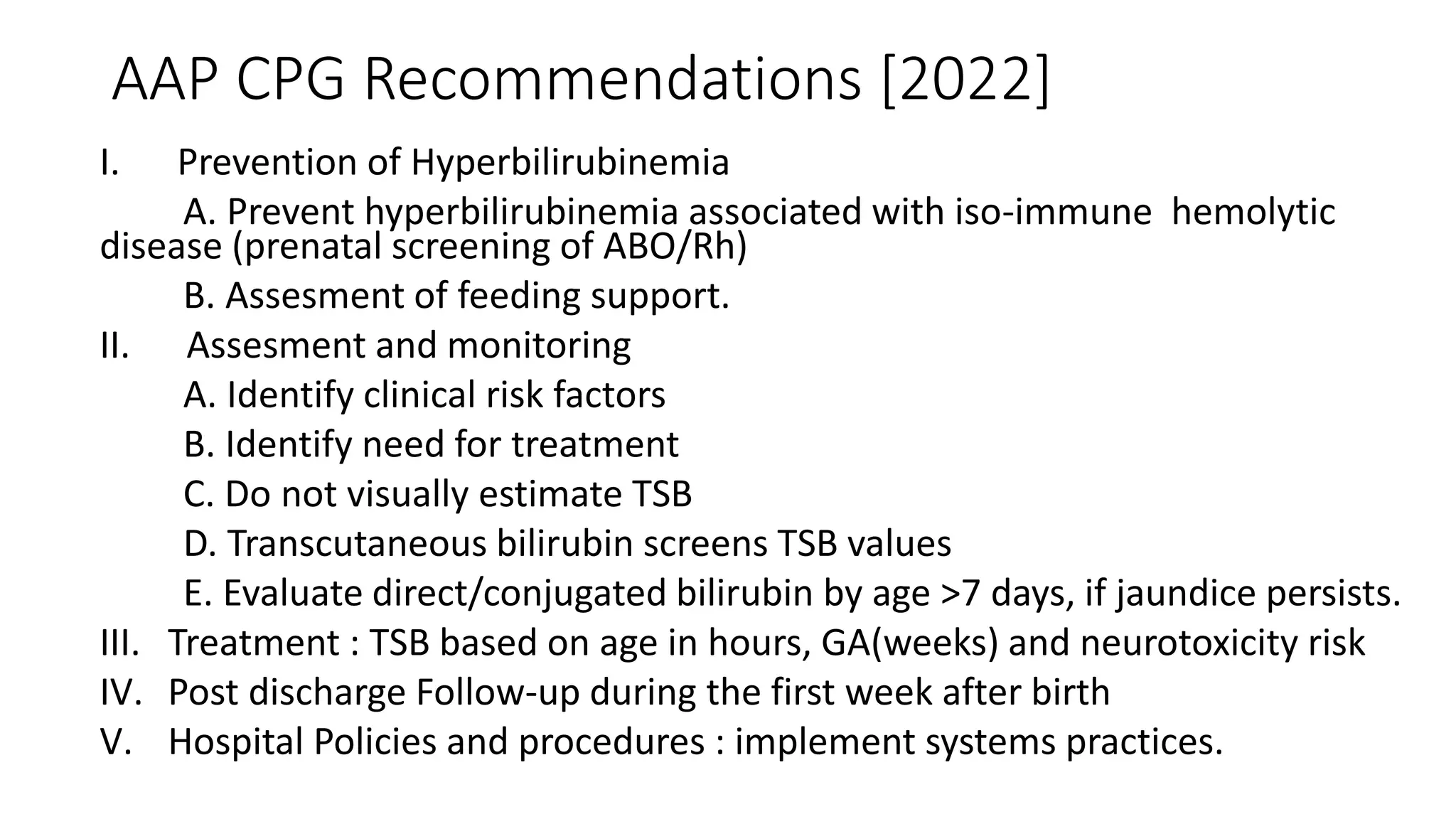 AAP CPG Recommendations [2022]
I. Prevention of Hyperbilirubinemia
A. Prevent hyperbilirubinemia associated with iso-immune hemolytic
disease (prenatal screening of ABO/Rh)
B. Assesment of feeding support.
II. Assesment and monitoring
A. Identify clinical risk factors
B. Identify need for treatment
C. Do not visually estimate TSB
D. Transcutaneous bilirubin screens TSB values
E. Evaluate direct/conjugated bilirubin by age >7 days, if jaundice persists.
III. Treatment : TSB based on age in hours, GA(weeks) and neurotoxicity risk
IV. Post discharge Follow-up during the first week after birth
V. Hospital Policies and procedures : implement systems practices.
 