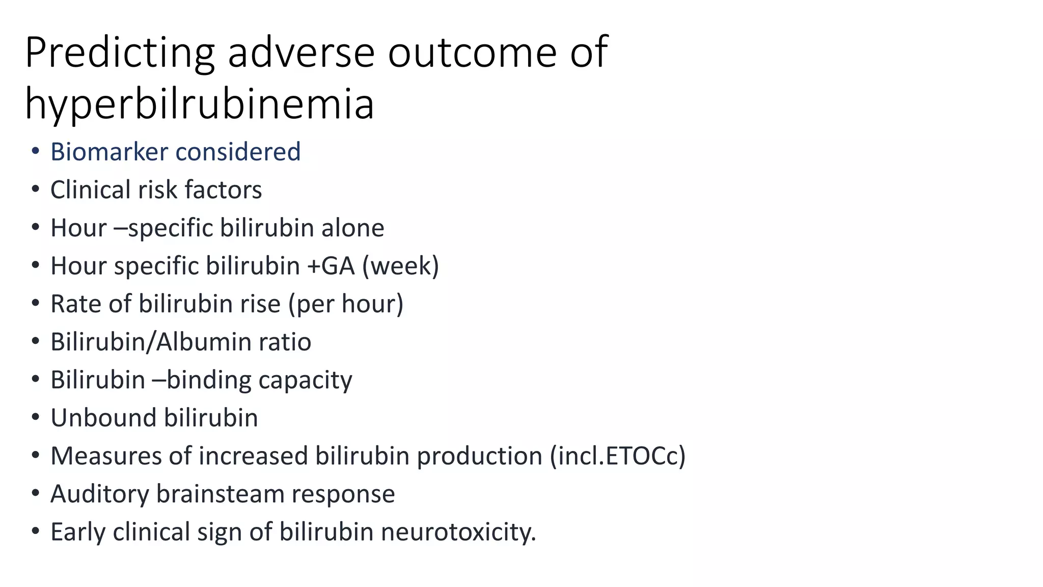 Predicting adverse outcome of
hyperbilrubinemia
• Biomarker considered
• Clinical risk factors
• Hour –specific bilirubin alone
• Hour specific bilirubin +GA (week)
• Rate of bilirubin rise (per hour)
• Bilirubin/Albumin ratio
• Bilirubin –binding capacity
• Unbound bilirubin
• Measures of increased bilirubin production (incl.ETOCc)
• Auditory brainsteam response
• Early clinical sign of bilirubin neurotoxicity.
 