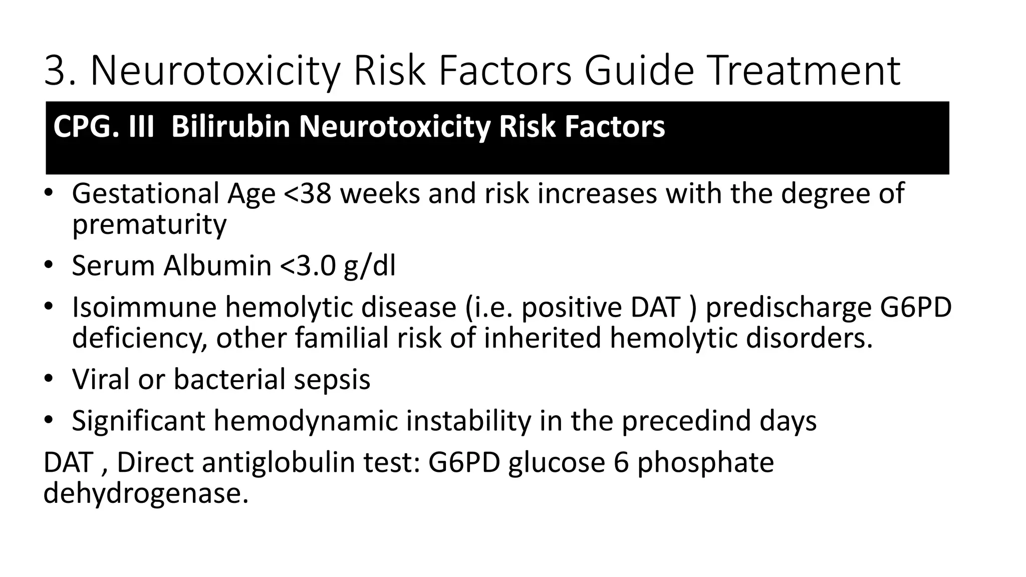 3. Neurotoxicity Risk Factors Guide Treatment
• Gestational Age <38 weeks and risk increases with the degree of
prematurity
• Serum Albumin <3.0 g/dl
• Isoimmune hemolytic disease (i.e. positive DAT ) predischarge G6PD
deficiency, other familial risk of inherited hemolytic disorders.
• Viral or bacterial sepsis
• Significant hemodynamic instability in the precedind days
DAT , Direct antiglobulin test: G6PD glucose 6 phosphate
dehydrogenase.
CPG. III Bilirubin Neurotoxicity Risk Factors
 