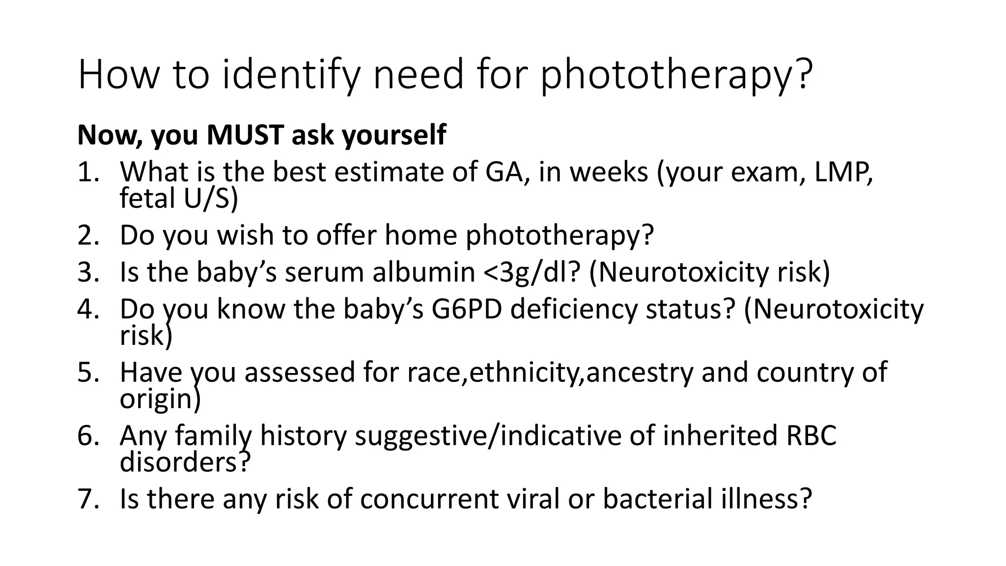 How to identify need for phototherapy?
Now, you MUST ask yourself
1. What is the best estimate of GA, in weeks (your exam, LMP,
fetal U/S)
2. Do you wish to offer home phototherapy?
3. Is the baby’s serum albumin <3g/dl? (Neurotoxicity risk)
4. Do you know the baby’s G6PD deficiency status? (Neurotoxicity
risk)
5. Have you assessed for race,ethnicity,ancestry and country of
origin)
6. Any family history suggestive/indicative of inherited RBC
disorders?
7. Is there any risk of concurrent viral or bacterial illness?
 