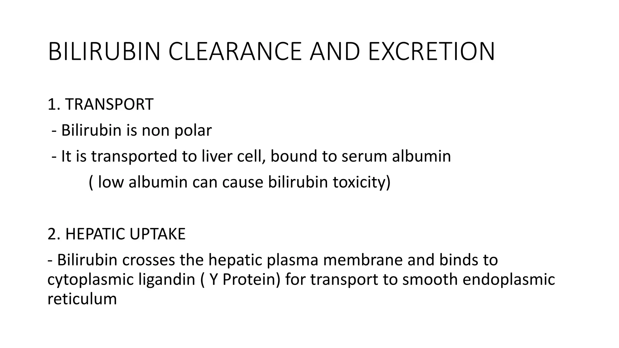BILIRUBIN CLEARANCE AND EXCRETION
1. TRANSPORT
- Bilirubin is non polar
- It is transported to liver cell, bound to serum albumin
( low albumin can cause bilirubin toxicity)
2. HEPATIC UPTAKE
- Bilirubin crosses the hepatic plasma membrane and binds to
cytoplasmic ligandin ( Y Protein) for transport to smooth endoplasmic
reticulum
 