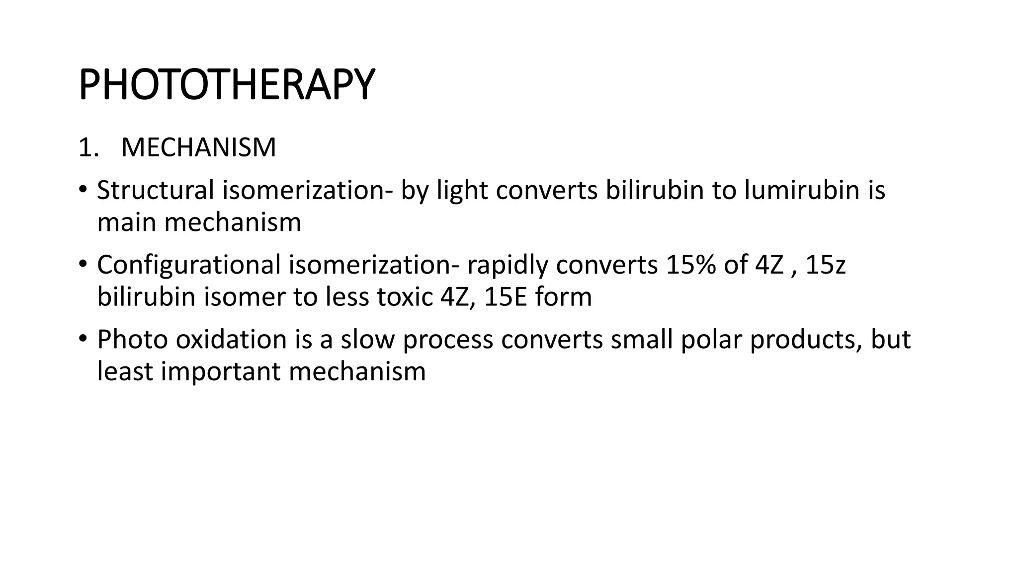 PHOTOTHERAPY
1. MECHANISM
• Structural isomerization- by light converts bilirubin to lumirubin is
main mechanism
• Configurational isomerization- rapidly converts 15% of 4Z , 15z
bilirubin isomer to less toxic 4Z, 15E form
• Photo oxidation is a slow process converts small polar products, but
least important mechanism
 