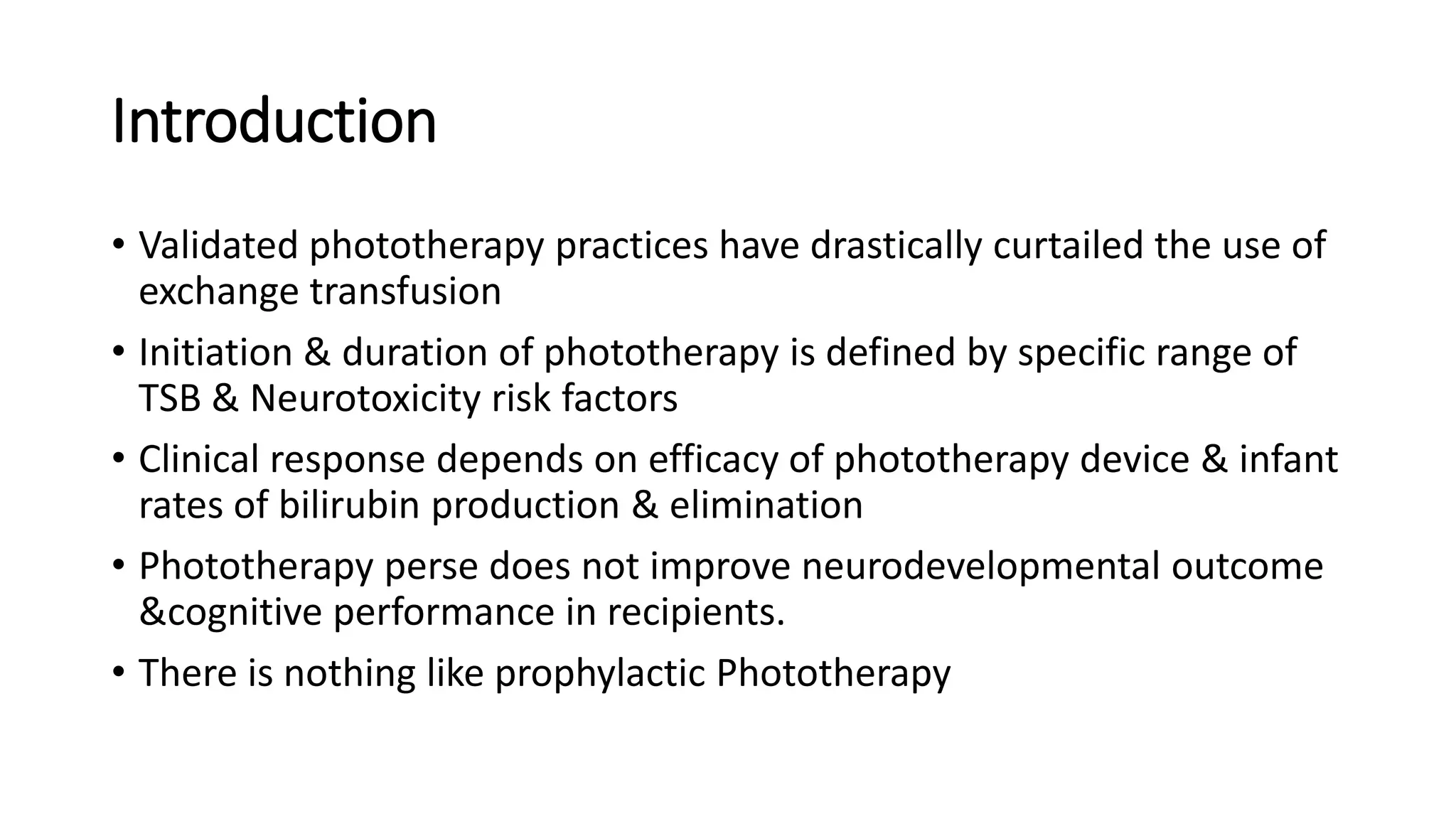 Introduction
• Validated phototherapy practices have drastically curtailed the use of
exchange transfusion
• Initiation & duration of phototherapy is defined by specific range of
TSB & Neurotoxicity risk factors
• Clinical response depends on efficacy of phototherapy device & infant
rates of bilirubin production & elimination
• Phototherapy perse does not improve neurodevelopmental outcome
&cognitive performance in recipients.
• There is nothing like prophylactic Phototherapy
 